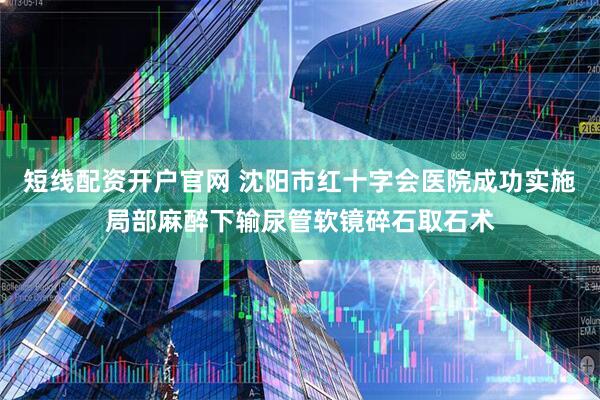 短线配资开户官网 沈阳市红十字会医院成功实施局部麻醉下输尿管软镜碎石取石术