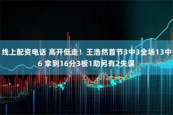 线上配资电话 高开低走！王浩然首节3中3全场13中6 拿到16分3板1助另有2失误