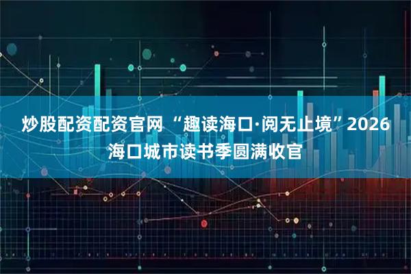 炒股配资配资官网 “趣读海口·阅无止境”2026海口城市读书季圆满收官