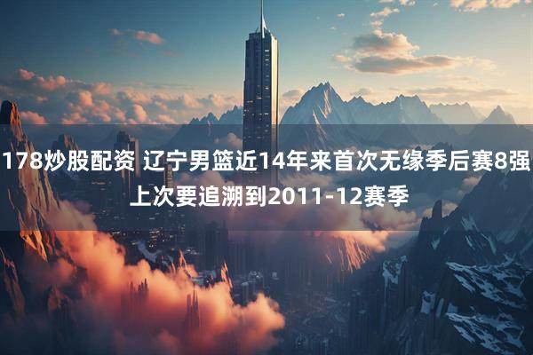 178炒股配资 辽宁男篮近14年来首次无缘季后赛8强 上次要追溯到2011-12赛季