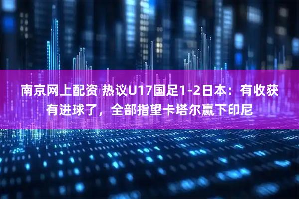 南京网上配资 热议U17国足1-2日本：有收获有进球了，全部指望卡塔尔赢下印尼