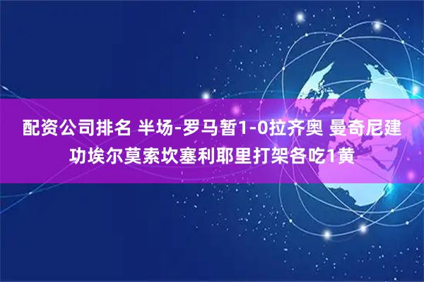 配资公司排名 半场-罗马暂1-0拉齐奥 曼奇尼建功埃尔莫索坎塞利耶里打架各吃1黄