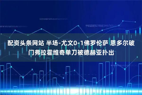 配资头条网站 半场-尤文0-1佛罗伦萨 恩多尔破门弗拉霍维奇单刀被德赫亚扑出