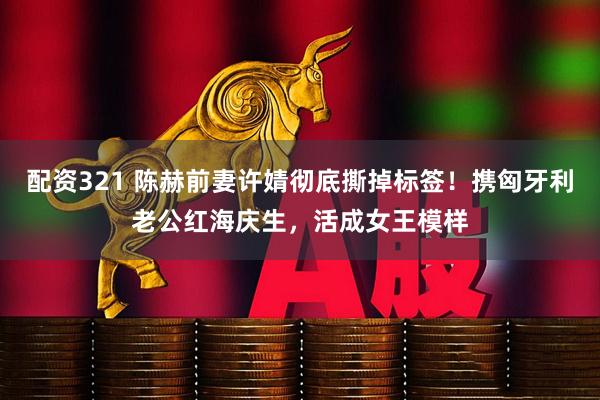 配资321 陈赫前妻许婧彻底撕掉标签！携匈牙利老公红海庆生，活成女王模样