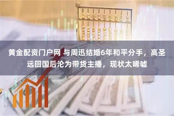 黄金配资门户网 与周迅结婚6年和平分手，高圣远回国后沦为带货主播，现状太唏嘘