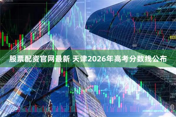股票配资官网最新 天津2026年高考分数线公布