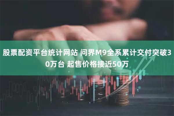 股票配资平台统计网站 问界M9全系累计交付突破30万台 起售价格接近50万