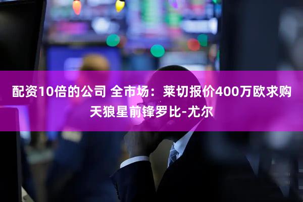 配资10倍的公司 全市场：莱切报价400万欧求购天狼星前锋罗比-尤尔