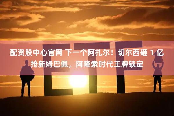 配资股中心官网 下一个阿扎尔！切尔西砸 1 亿抢新姆巴佩，阿隆索时代王牌锁定