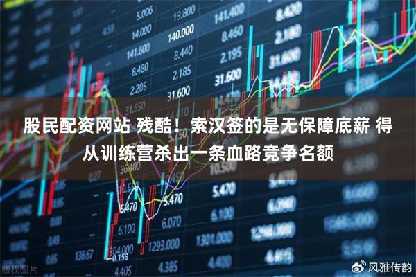股民配资网站 残酷！索汉签的是无保障底薪 得从训练营杀出一条血路竞争名额