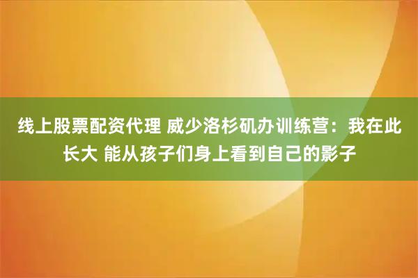 线上股票配资代理 威少洛杉矶办训练营：我在此长大 能从孩子们身上看到自己的影子