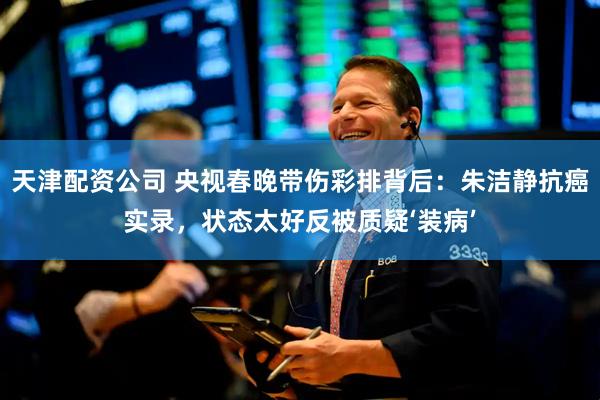 天津配资公司 央视春晚带伤彩排背后：朱洁静抗癌实录，状态太好反被质疑‘装病’