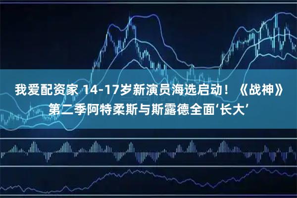 我爱配资家 14-17岁新演员海选启动!《战神》第二季阿特柔斯与斯露德全面‘长大’