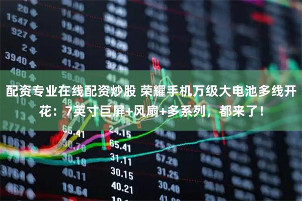 配资专业在线配资炒股 荣耀手机万级大电池多线开花：7英寸巨屏+风扇+多系列，都来了！