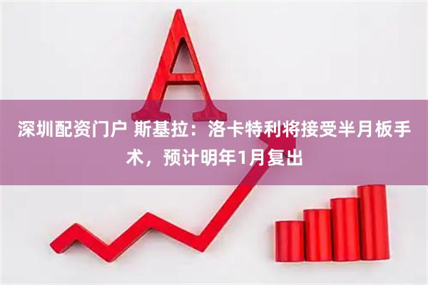 深圳配资门户 斯基拉：洛卡特利将接受半月板手术，预计明年1月复出