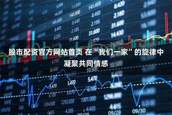 股市配资官方网站首页 在“我们一家”的旋律中凝聚共同情感